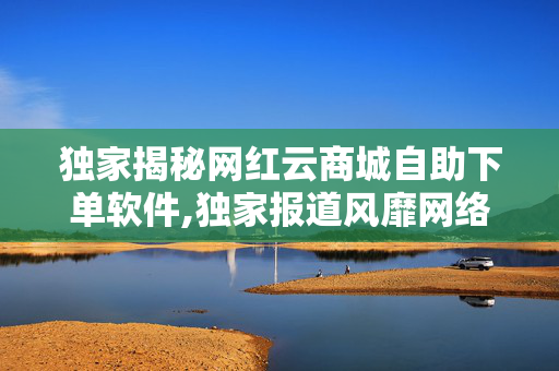 独家揭秘网红云商城自助下单软件,独家报道风靡网络的云商城自助下单软件，开启购物新体验！！